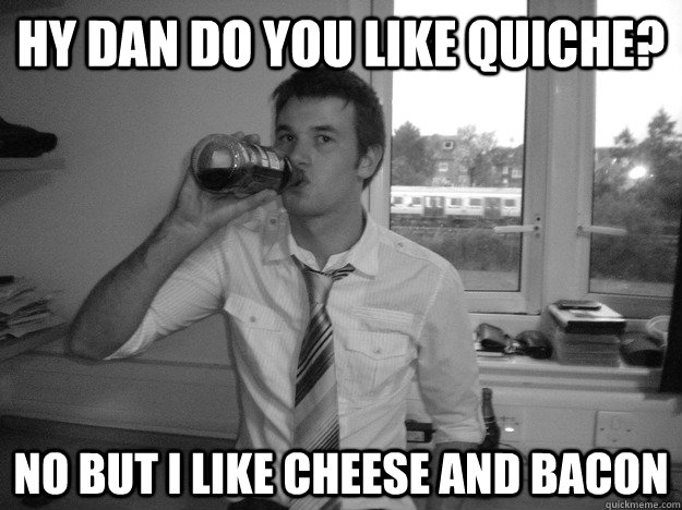 Hy dan do you like quiche? No but i like cheese and bacon  Dan Quiche