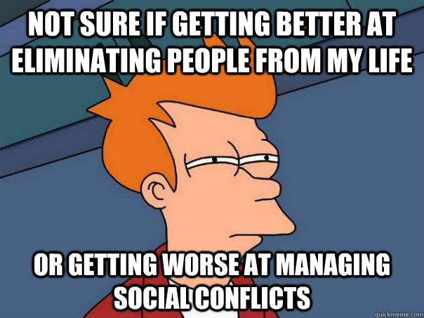 Not sure if getting better at eliminating people from my life Or getting worse at managing social conflicts  - Not sure if getting better at eliminating people from my life Or getting worse at managing social conflicts   Futurama Fry