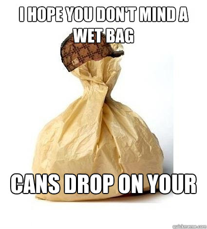i hope you don't mind a wet bag cans drop on your foot  Scumbag Bag