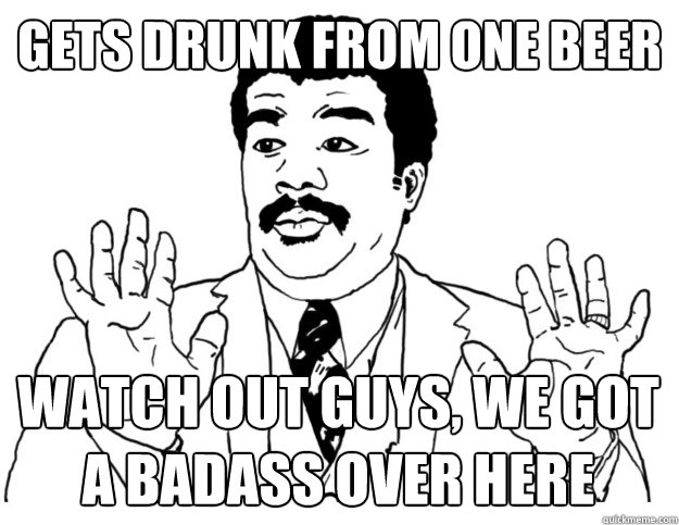 Gets drunk from one beer Watch out guys, we got a badass over here  Watch out we got a badass over here