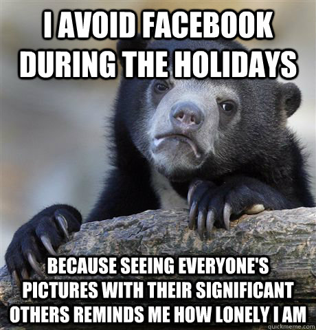 I avoid facebook during the holidays because seeing everyone's pictures with their significant others reminds me how lonely i am  Confession Bear