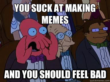 You suck at making memes And you should feel bad - You suck at making memes And you should feel bad  X is bad and you should feel bad