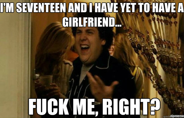 I'm Seventeen AnD I have yet to have a girlfriend... FUCK ME, RIGHT?  fuck me right