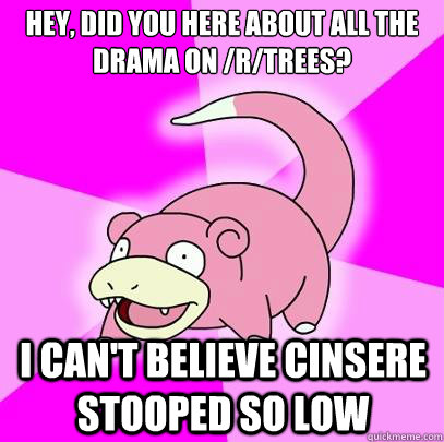 Hey, did you here about all the drama on /r/trees? i can't believe cinsere stooped so low  Slowpoke