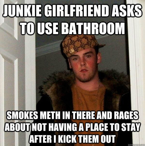 junkie girlfriend asks to use bathroom Smokes meth in there and rages about not having a place to stay after I kick them out - junkie girlfriend asks to use bathroom Smokes meth in there and rages about not having a place to stay after I kick them out  Scumbag