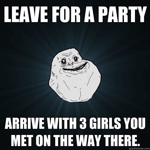 leave for a party arrive with 3 girls you met on the way there.  Forever Alone