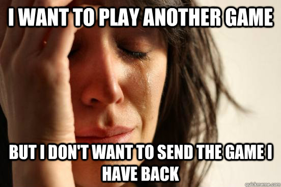 I want to play another game but i don't want to send the game i have back  First World Problems