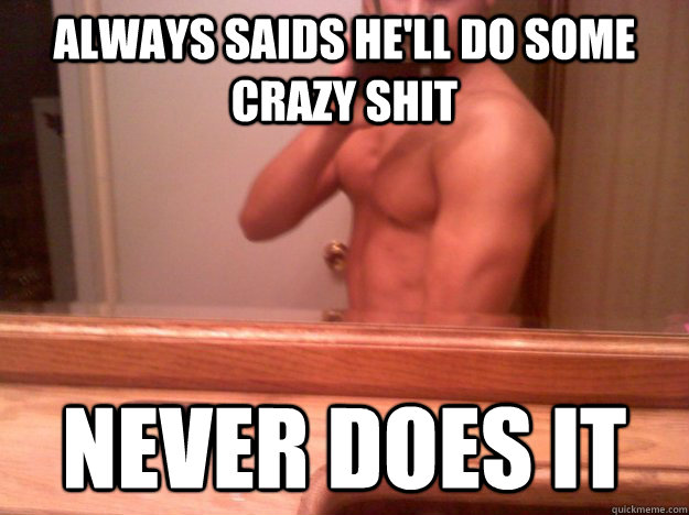 Always saids he'll do some crazy shit Never does it  