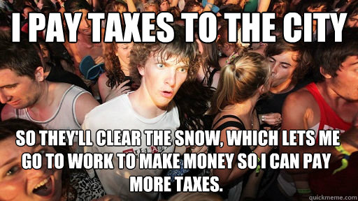 I pay taxes to the city  so they'll clear the snow, which lets me go to work to make money so I can pay more taxes.  Sudden Clarity Clarence
