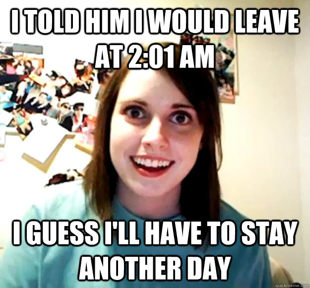 I told him I would leave at 2:01 AM I guess I'll have to stay another day  Overly Attached Girlfriend