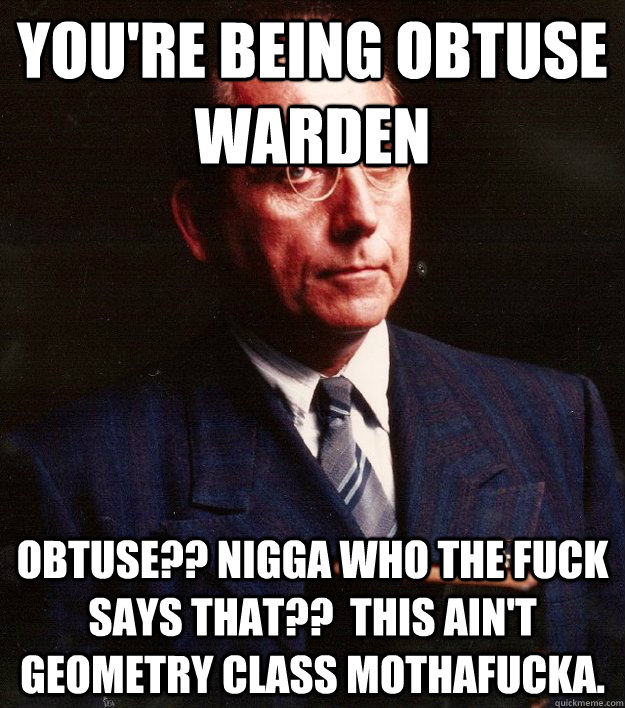 You're being obtuse warden Obtuse?? Nigga who the fuck says that??  This ain't geometry class mothafucka. - You're being obtuse warden Obtuse?? Nigga who the fuck says that??  This ain't geometry class mothafucka.  Scumbag Warden