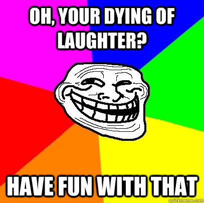 OH, your dying of laughter? Have fun with that  Troll Face