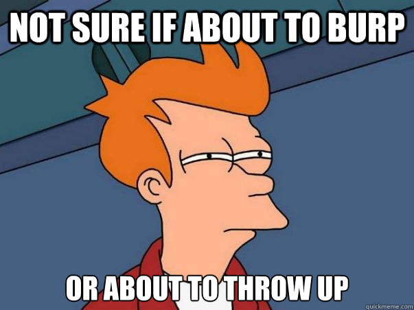 Not sure if about to burp or about to throw up  Not sure Fry