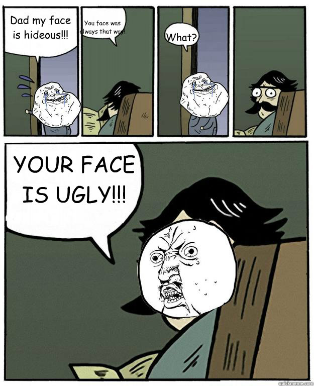 Dad my face is hideous!!! You face was always that way! What? YOUR FACE IS UGLY!!!  Stare dad Forever alone Y U NO