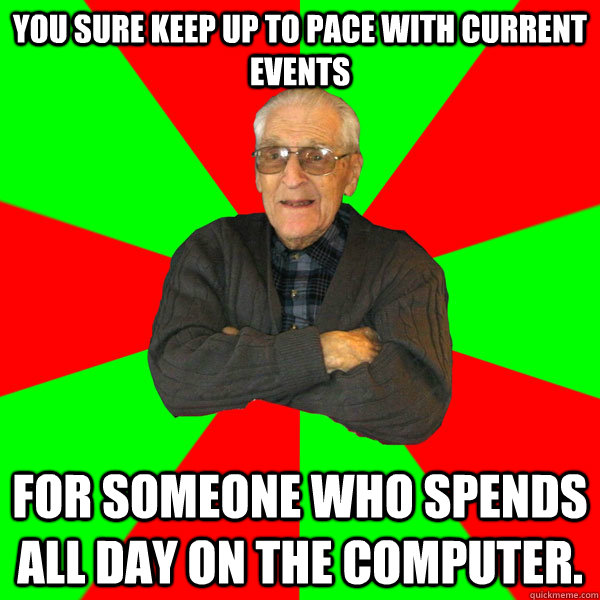 You sure keep up to pace with current events for someone who spends all day on the computer. - You sure keep up to pace with current events for someone who spends all day on the computer.  Bachelor Grandpa