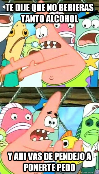 Te dije que no bebieras tanto alcohol y ahi vas de pendejo a ponerte pedo  Push it somewhere else Patrick