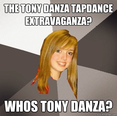 The Tony DAnza Tapdance extravaganza? Whos tony danza?  Musically Oblivious 8th Grader