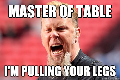 Master of table I'm pulling your legs  I AM THE TABLE - James Hetfield