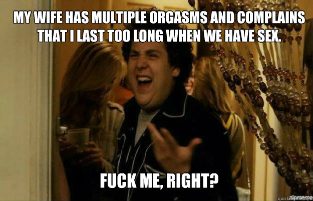 My wife has multiple orgasms and complains that I last too long when we have sex. FUCK ME, RIGHT?  fuck me right