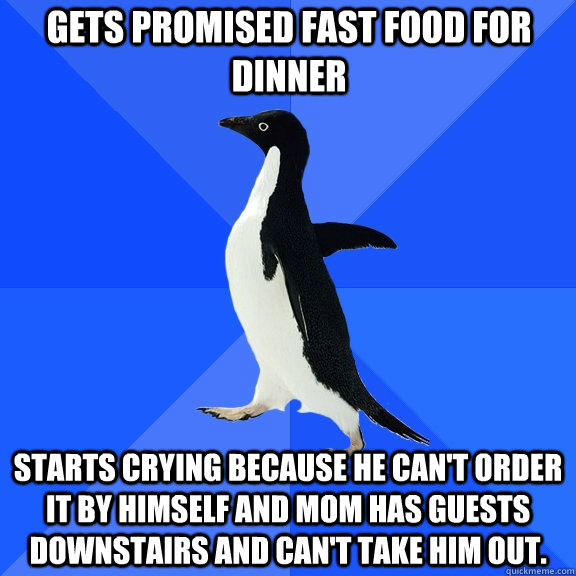 Gets promised fast food for dinner Starts crying because he can't order it by himself and Mom has guests downstairs and can't take him out.  Socially Awkward Penguin