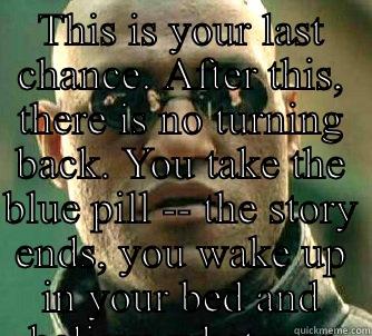 This is your last chance. After this, there is no turning back. You take the blue pill -- the story ends, you wake up in your bed and believe whatever you want to believe. You take the red pill -- you stay in Wonderland and I show you how deep the rabbit - THIS IS YOUR LAST CHANCE. AFTER THIS, THERE IS NO TURNING BACK. YOU TAKE THE BLUE PILL -- THE STORY ENDS, YOU WAKE UP IN YOUR BED AND BELIEVE WHATEVER YOU WANT Matrix Morpheus