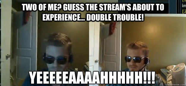 Two of me? Guess the stream's about to experience... Double Trouble! YEEEEEAAAAHHHHH!!!  AngryTestie