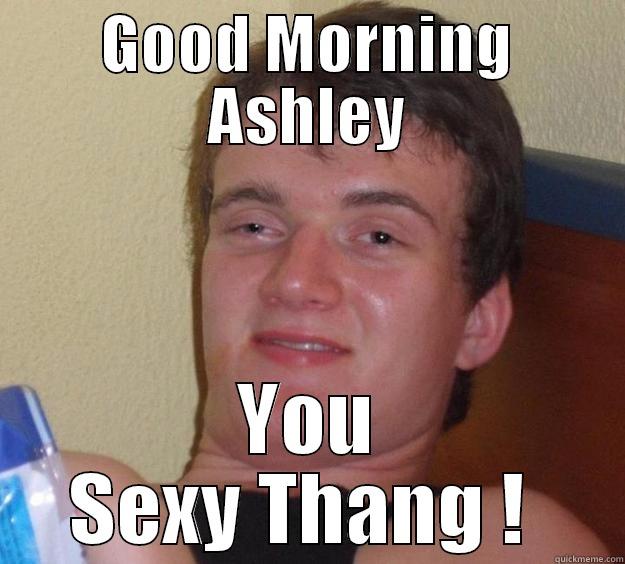 GOOD MORNING ASHLEY YOU SEXY THANG !  10 Guy