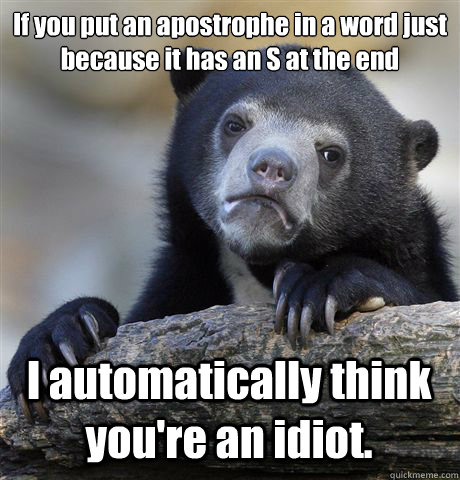 If you put an apostrophe in a word just because it has an S at the end I automatically think you're an idiot. - If you put an apostrophe in a word just because it has an S at the end I automatically think you're an idiot.  Confession Bear
