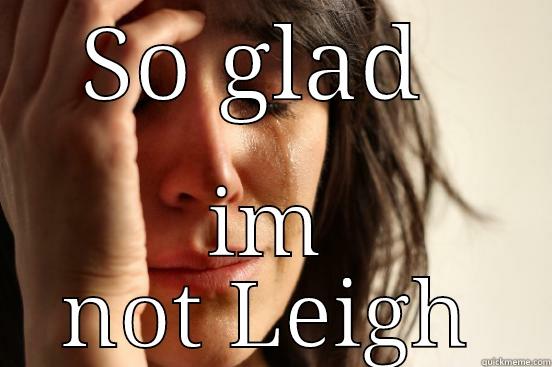So glad  - SO GLAD  IM NOT LEIGH First World Problems