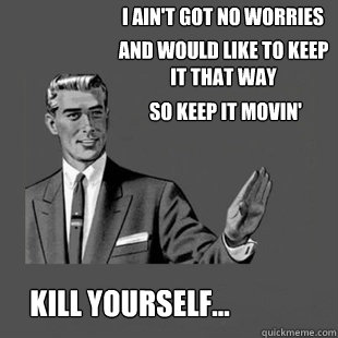 I ain't got no worries 
 and would like to keep it that way kill yourself... so keep it movin'  Killyourself guy blank