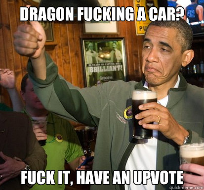 Dragon fucking a car? fuck it, have an upvote   Upvote Obama