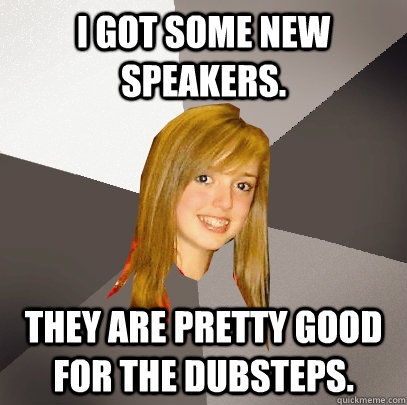 I got some new speakers.  They are pretty good for the dubsteps.  Musically Oblivious 8th Grader