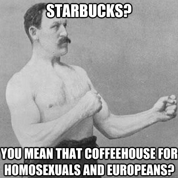 Starbucks? You mean that coffeehouse for homosexuals and Europeans?  overly manly man