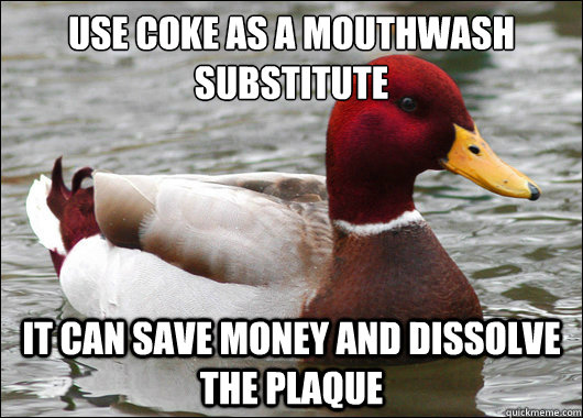 Use coke as a mouthwash substitute 
 It can save money and dissolve the plaque  Malicious Advice Mallard