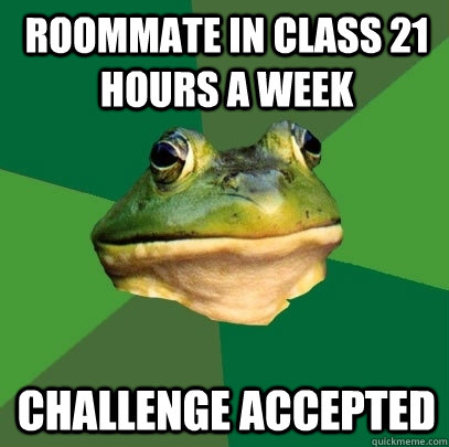 Roommate in Class 21 hours a week Challenge accepted  Foul Bachelor Frog
