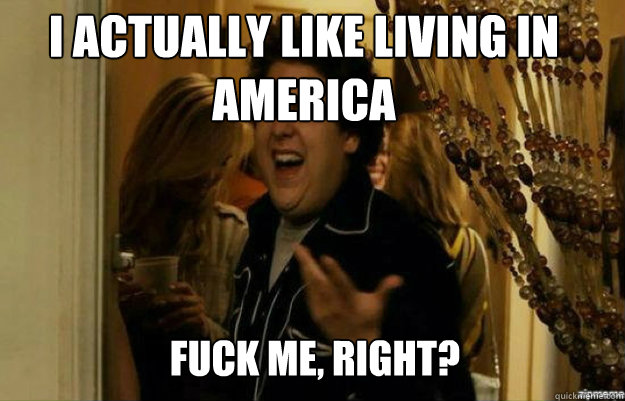 I actually like living in America  FUCK ME, RIGHT?  fuck me right
