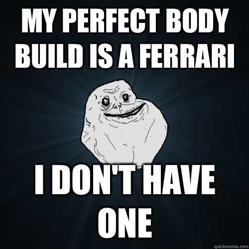 My perfect body build is a Ferrari  I don't have one  Forever Alone
