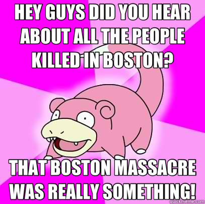 HEY GUYS DID YOU HEAR ABOUT ALL THE PEOPLE KILLED IN BOSTON? THAT BOSTON MASSACRE WAS REALLY SOMETHING!  Slowpoke