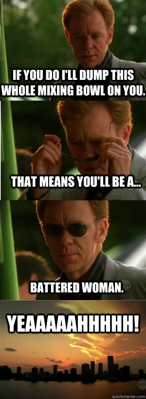 If you do i'll dump this whole mixing bowl on you. That means you'll be a... Battered woman. YEAAAAAHHHHH!  CSI Miami Style