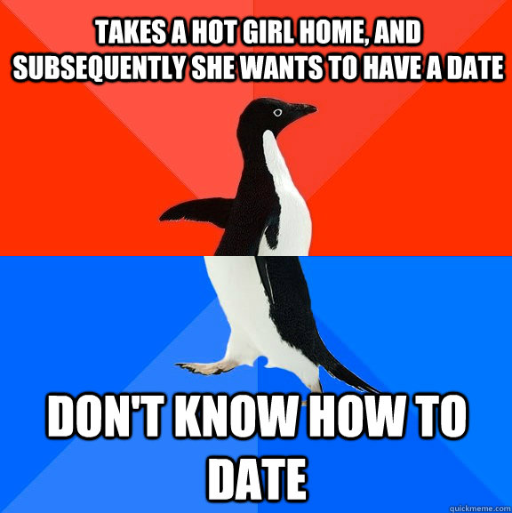 takes a hot girl home, and subsequently she wants to have a date don't know how to date  Socially Awesome Awkward Penguin