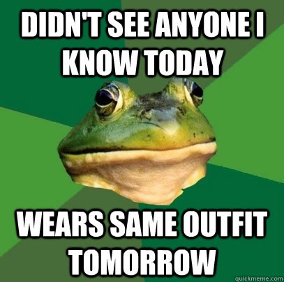 didn't see anyone i know today wears same outfit tomorrow  Foul Bachelor Frog
