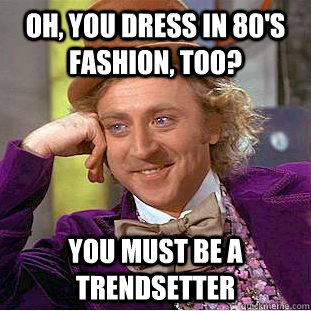 Oh, you dress in 80's fashion, too? You must be a trendsetter  Creepy Wonka