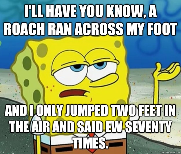 I'll have you know, a roach ran across my foot  And I only jumped two feet in the air and said ew seventy times.   Tough Spongebob