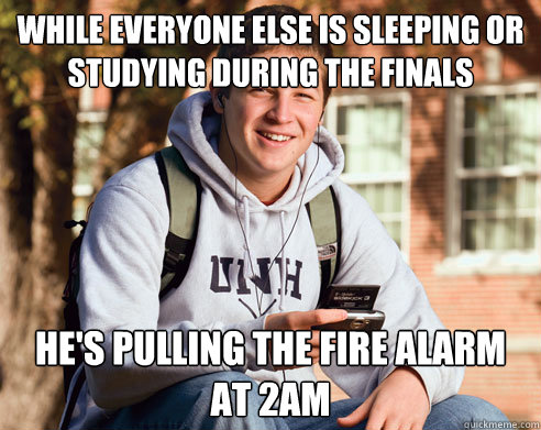 While everyone else is sleeping or studying during the finals he's pulling the fire alarm at 2am  College Freshman
