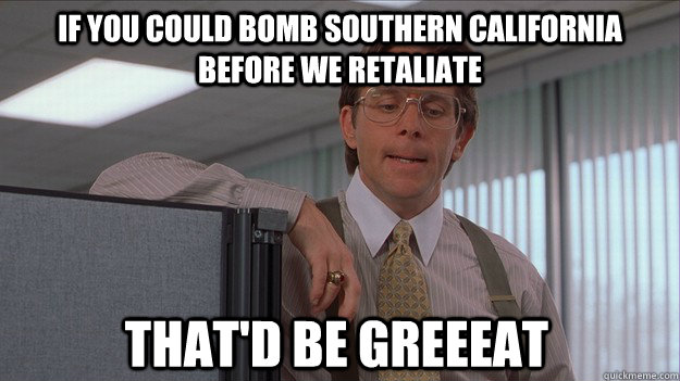 If you could bomb southern california before we retaliate That'd be greeeat - If you could bomb southern california before we retaliate That'd be greeeat  helpdesk lumberg