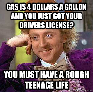 Gas is 4 dollars a gallon and you just got your drivers license? You must have a rough teenage life  Condescending Wonka