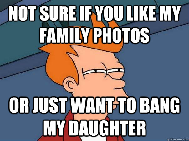 Not sure if you like my family photos or just want to bang my daughter  Futurama Fry