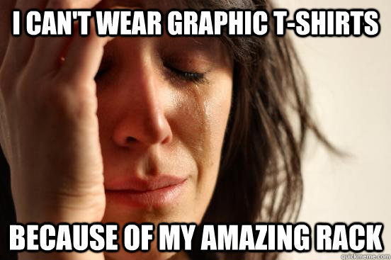 I can't wear graphic t-shirts because of my amazing rack  First World Problems