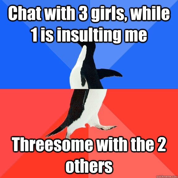 Chat with 3 girls, while 1 is insulting me Threesome with the 2 others  Socially Awkward Awesome Penguin