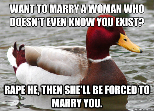 Want to marry a woman who doesn't even know you exist?
 Rape he, then she'll be forced to marry you.  Malicious Advice Mallard